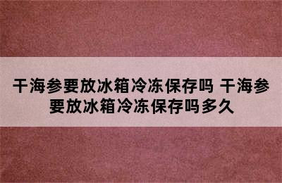 干海参要放冰箱冷冻保存吗 干海参要放冰箱冷冻保存吗多久